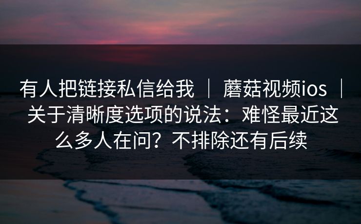 有人把链接私信给我 | 蘑菇视频ios | 关于清晰度选项的说法:难怪最近这么多人在问?不排除还有后续 有人把链接私信给我 | 蘑菇视频ios | 关于清晰度选项的说法:难怪最近这么多人在问?不排除还有后续