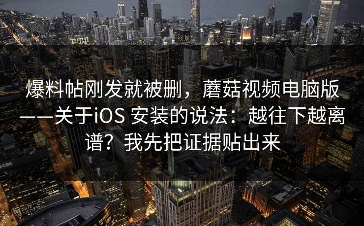 爆料帖刚发就被删，蘑菇视频电脑版——关于iOS 安装的说法：越往下越离谱？我先把证据贴出来