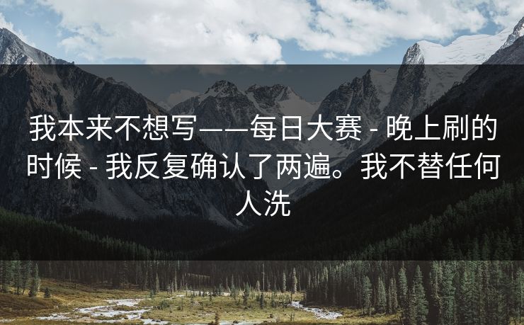 我本来不想写——每日大赛 - 晚上刷的时候 - 我反复确认了两遍。我不替任何人洗 我本来不想写——每日大赛 - 晚上刷的时候 - 我反复确认了两遍。我不替任何人洗
