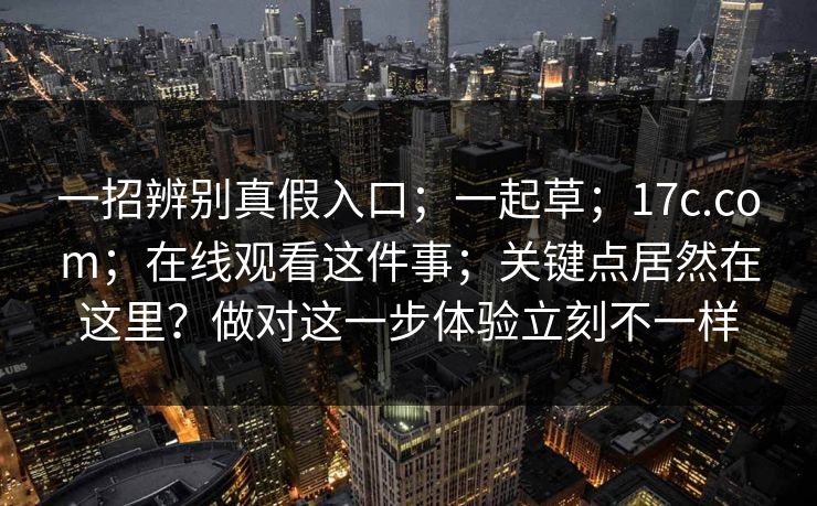 一招辨别真假入口；一起草；17c.com；在线观看这件事；关键点居然在这里？做对这一步体验立刻不一样