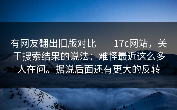 有网友翻出旧版对比——17c网站，关于搜索结果的说法：难怪最近这么多人在问。据说后面还有更大的反转