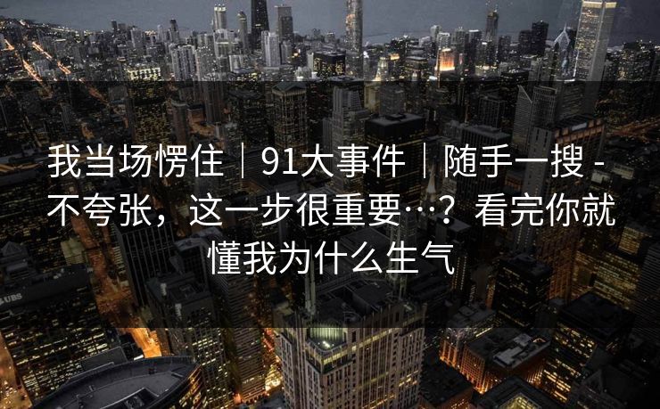 我当场愣住｜91大事件｜随手一搜 - 不夸张，这一步很重要…？看完你就懂我为什么生气