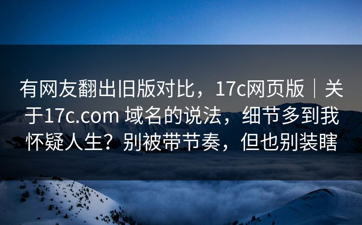 有网友翻出旧版对比，17c网页版｜关于17c.com 域名的说法，细节多到我怀疑人生？别被带节奏，但也别装瞎