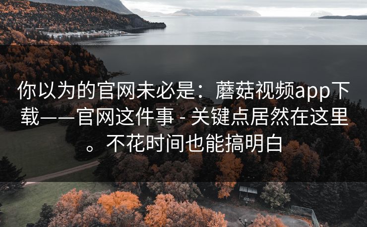 你以为的官网未必是:蘑菇视频app下载——官网这件事 - 关键点居然在这里。不花时间也能搞明白 你以为的官网未必是:蘑菇视频app下载——官网这件事 - 关键点居然在这里。不花时间也能搞明白