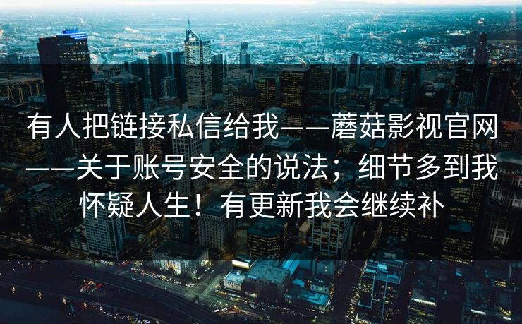 有人把链接私信给我——蘑菇影视官网——关于账号安全的说法;细节多到我怀疑人生!有更新我会继续补 有人把链接私信给我——蘑菇影视官网——关于账号安全的说法;细节多到我怀疑人生!有更新我会继续补
