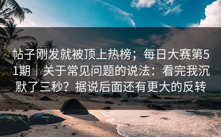 帖子刚发就被顶上热榜;每日大赛第51期|关于常见问题的说法:看完我沉默了三秒?据说后面还有更大的反转 帖子刚发就被顶上热榜;每日大赛第51期|关于常见问题的说法:看完我沉默了三秒?据说后面还有更大的反转